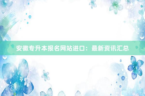 安徽专升本报名网站进口：最新资讯汇总